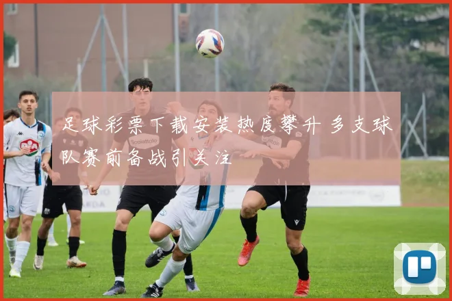 足球彩票下载安装热度攀升 多支球队赛前备战引关注