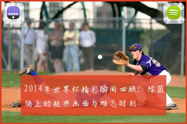 2014年世界杯精彩瞬间回顾:绿茵场上的经典画面与难忘时刻
