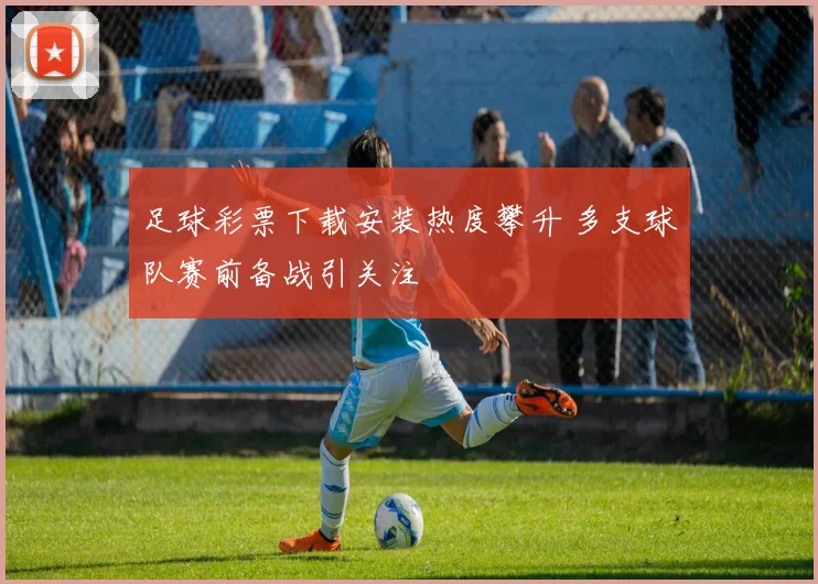 足球彩票下载安装热度攀升 多支球队赛前备战引关注