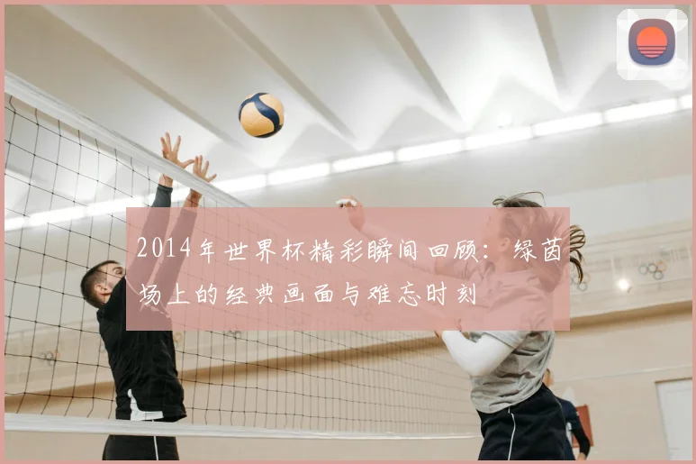 2014年世界杯精彩瞬间回顾:绿茵场上的经典画面与难忘时刻