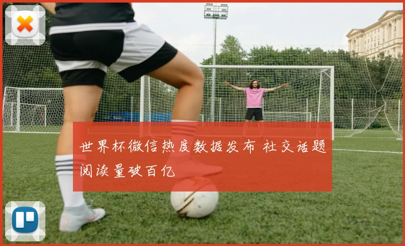 世界杯微信热度数据发布 社交话题阅读量破百亿