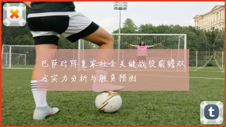 巴萨对阵皇家社会关键战役前瞻双方实力分析与胜负预测