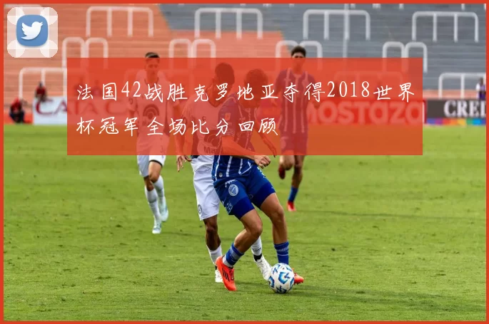 法国42战胜克罗地亚夺得2018世界杯冠军全场比分回顾