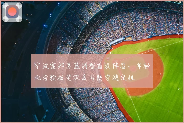 宁波富邦男篮调整首发阵容，年轻化考验板凳深度与防守稳定性