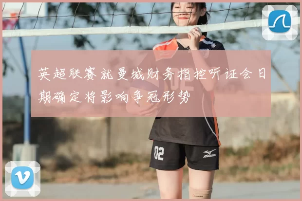 英超联赛就曼城财务指控听证会日期确定将影响争冠形势
