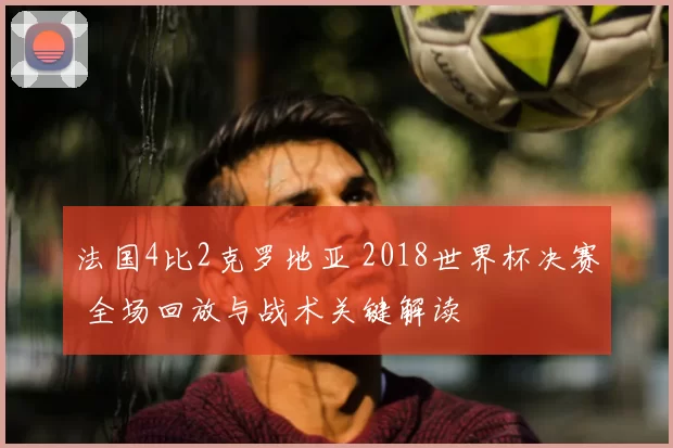 法国4比2克罗地亚 2018世界杯决赛 全场回放与战术关键解读