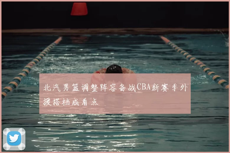 北汽男篮调整阵容备战CBA新赛季外援搭档成看点