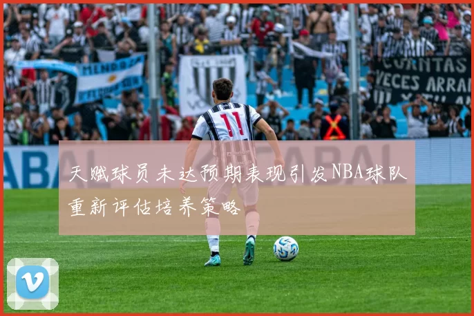 天赋球员未达预期表现引发NBA球队重新评估培养策略