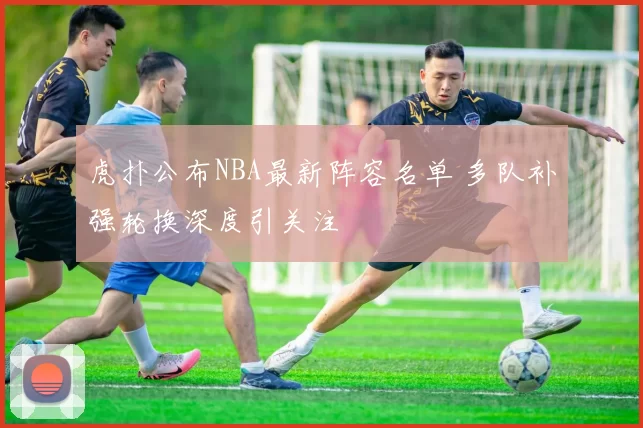 虎扑公布NBA最新阵容名单 多队补强轮换深度引关注