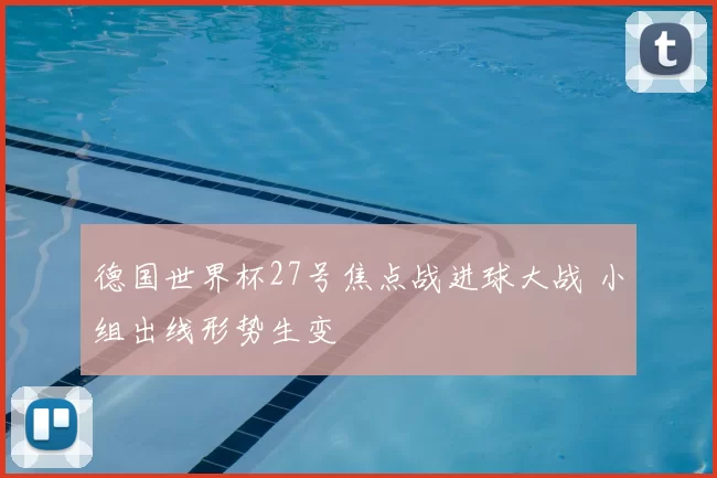 德国世界杯27号焦点战进球大战 小组出线形势生变