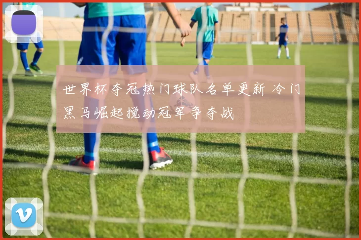 世界杯夺冠热门球队名单更新 冷门黑马崛起搅动冠军争夺战