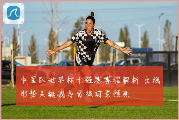 中国队世界杯十强赛赛程解析 出线形势关键战与晋级前景预测