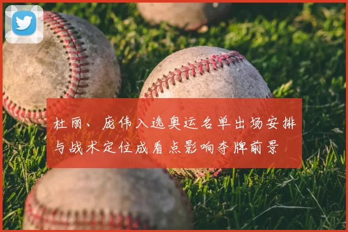 杜丽、庞伟入选奥运名单出场安排与战术定位成看点影响夺牌前景