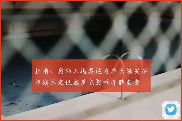 杜丽、庞伟入选奥运名单出场安排与战术定位成看点影响夺牌前景