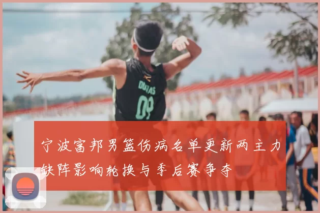 宁波富邦男篮伤病名单更新两主力缺阵影响轮换与季后赛争夺