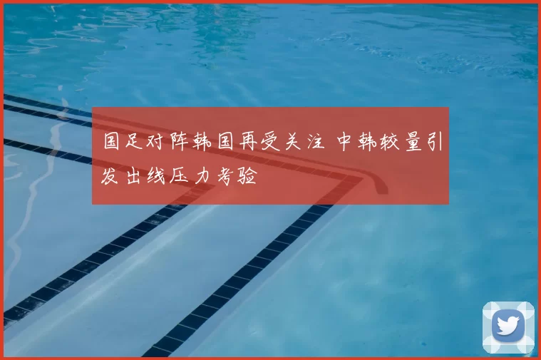 国足对阵韩国再受关注 中韩较量引发出线压力考验