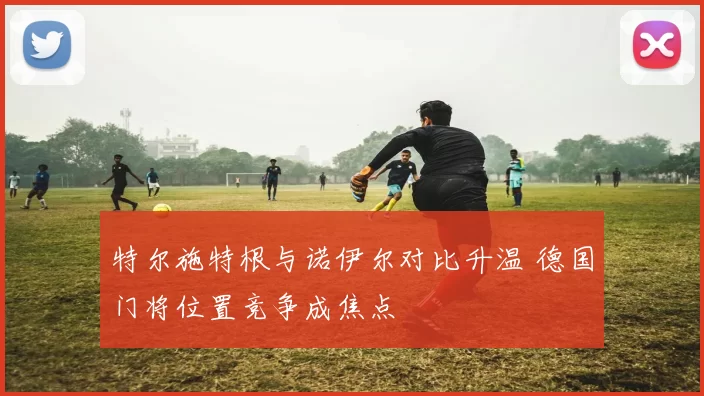 特尔施特根与诺伊尔对比升温 德国门将位置竞争成焦点