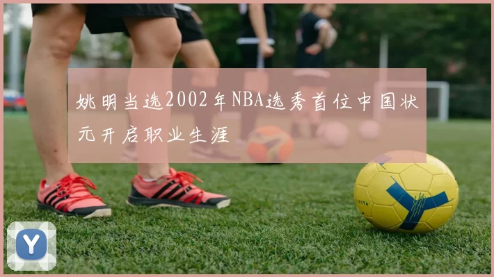 姚明当选2002年NBA选秀首位中国状元开启职业生涯