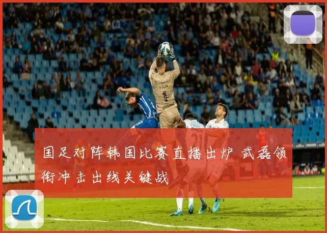 国足对阵韩国比赛直播出炉 武磊领衔冲击出线关键战