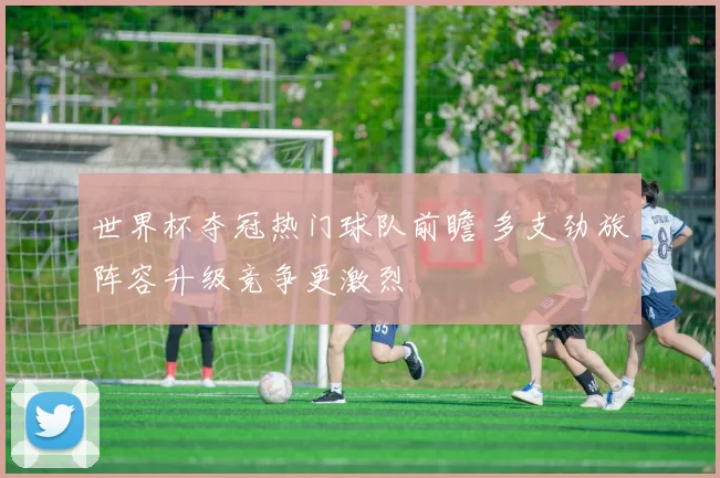 世界杯夺冠热门球队前瞻 多支劲旅阵容升级竞争更激烈