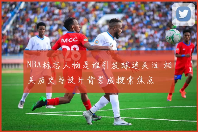 NBA标志人物是谁引发球迷关注 相关历史与设计背景成搜索焦点