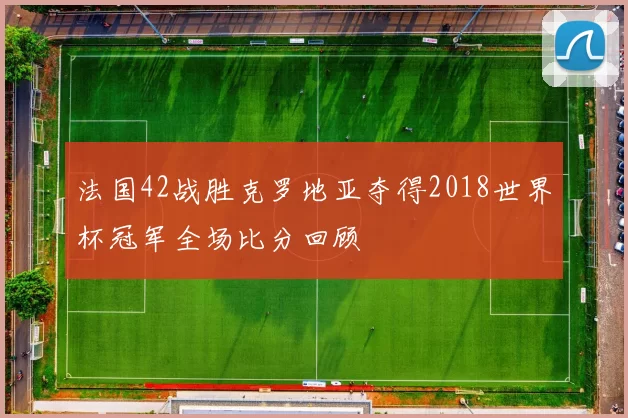 法国42战胜克罗地亚夺得2018世界杯冠军全场比分回顾