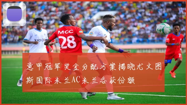 意甲冠军奖金分配方案揭晓尤文图斯国际米兰AC米兰各获份额