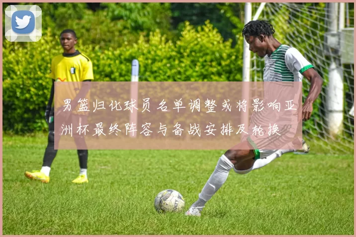 男篮归化球员名单调整或将影响亚洲杯最终阵容与备战安排及轮换
