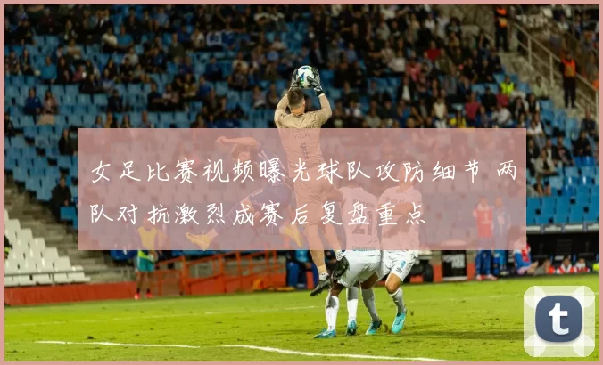 女足比赛视频曝光球队攻防细节 两队对抗激烈成赛后复盘重点