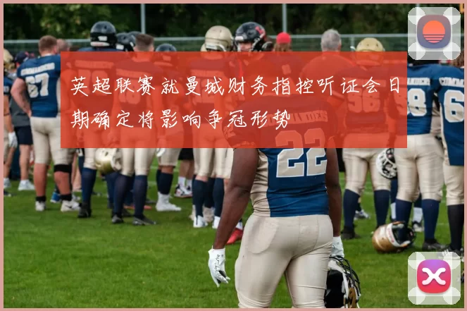 英超联赛就曼城财务指控听证会日期确定将影响争冠形势