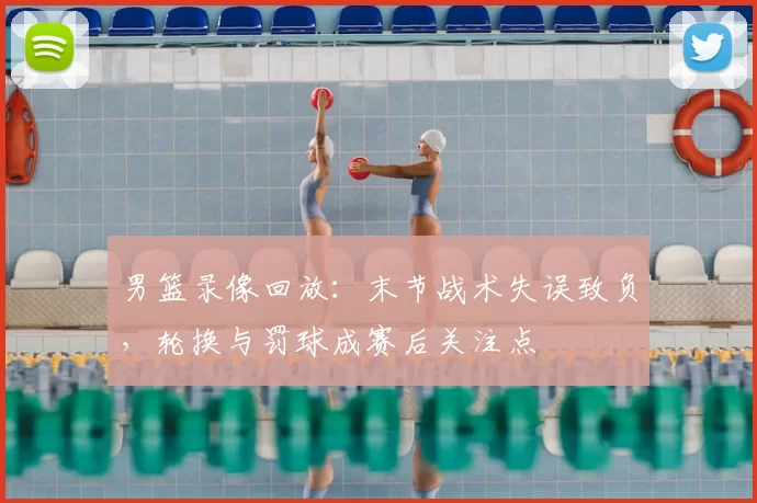 男篮录像回放:末节战术失误致负,轮换与罚球成赛后关注点