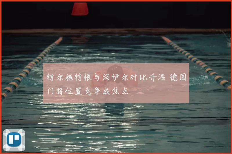 特尔施特根与诺伊尔对比升温 德国门将位置竞争成焦点