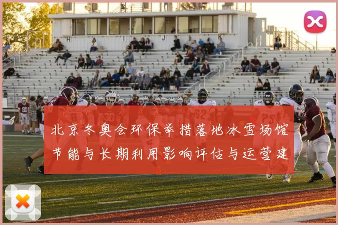 北京冬奥会环保举措落地冰雪场馆节能与长期利用影响评估与运营建议