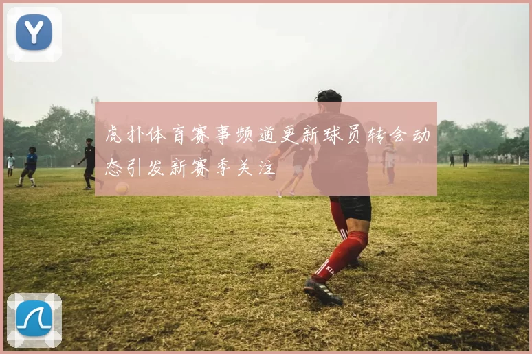 虎扑体育赛事频道更新球员转会动态引发新赛季关注